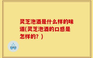灵芝泡酒是什么样的味道(灵芝泡酒的口感是怎样的？)