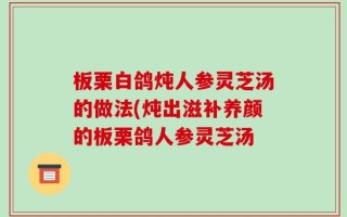 板栗白鸽炖人参灵芝汤的做法(炖出滋补养颜的板栗鸽人参灵芝汤