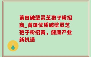 莆田破壁灵芝孢子粉招商_莆田优质破壁灵芝孢子粉招商，健康产业新机遇