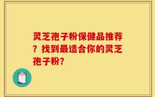 灵芝孢子粉保健品推荐？找到最适合你的灵芝孢子粉？