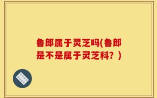 鲁郎属于灵芝吗(鲁郎是不是属于灵芝科？)