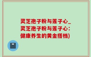 灵芝孢子粉与莲子心_灵芝孢子粉与莲子心：健康养生的黄金搭档)