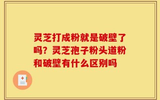 灵芝打成粉就是破壁了吗？灵芝孢子粉头道粉和破壁有什么区别吗