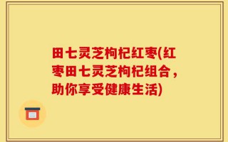 田七灵芝枸杞红枣(红枣田七灵芝枸杞组合，助你享受健康生活)