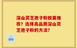 深山灵芝孢子粉胶囊推荐？选择高品质深山灵芝孢子粉的方法？