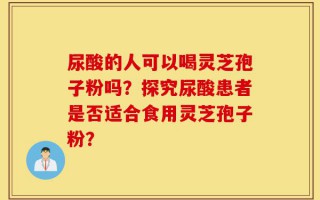 尿酸的人可以喝灵芝孢子粉吗？探究尿酸患者是否适合食用灵芝孢子粉？