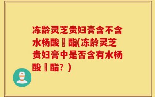 冻龄灵芝贵妇膏含不含水杨酸芐酯(冻龄灵芝贵妇膏中是否含有水杨酸芐酯？)