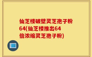 仙芝楼破壁灵芝孢子粉64(仙芝楼推出64倍浓缩灵芝孢子粉)