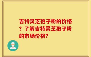 吉特灵芝孢子粉的价格？了解吉特灵芝孢子粉的市场价格？