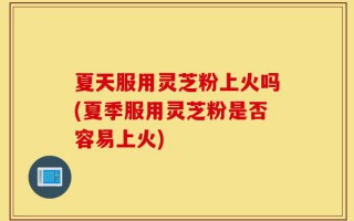 夏天服用灵芝粉上火吗(夏季服用灵芝粉是否容易上火)