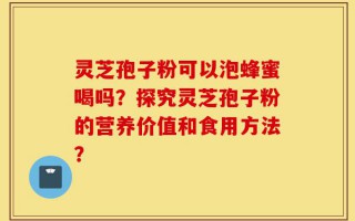 灵芝孢子粉可以泡蜂蜜喝吗？探究灵芝孢子粉的营养价值和食用方法？