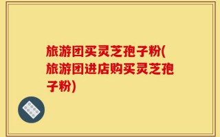 旅游团买灵芝孢子粉(旅游团进店购买灵芝孢子粉)