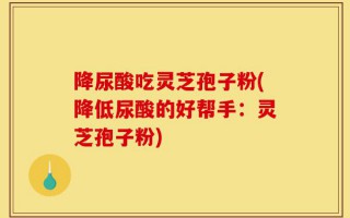 降尿酸吃灵芝孢子粉(降低尿酸的好帮手：灵芝孢子粉)