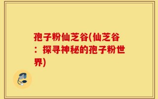孢子粉仙芝谷(仙芝谷：探寻神秘的孢子粉世界)