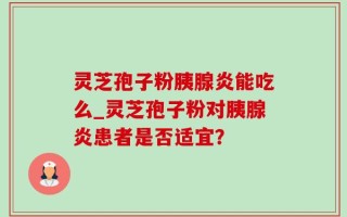 灵芝孢子粉胰腺炎能吃么_灵芝孢子粉对胰腺炎患者是否适宜？