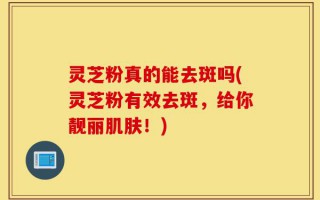 灵芝粉真的能去斑吗(灵芝粉有效去斑，给你靓丽肌肤！)