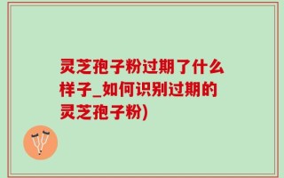 灵芝孢子粉过期了什么样子_如何识别过期的灵芝孢子粉)