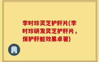 李时珍灵芝护肝片(李时珍研发灵芝护肝片，保护肝脏效果卓著)