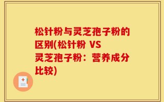松针粉与灵芝孢子粉的区别(松针粉 VS 灵芝孢子粉：营养成分比较)