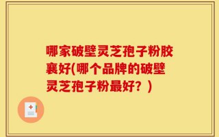 哪家破壁灵芝孢子粉胶襄好(哪个品牌的破壁灵芝孢子粉最好？)