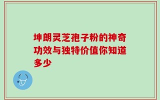 坤朗灵芝孢子粉的神奇功效与独特价值你知道多少