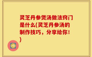 灵芝丹参煲汤做法窍门是什么(灵芝丹参汤的制作技巧，分享给你！)