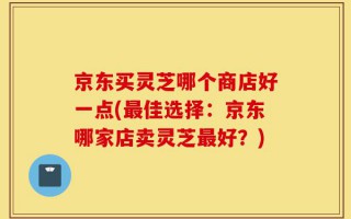 京东买灵芝哪个商店好一点(最佳选择：京东哪家店卖灵芝最好？)