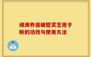 绿渊养道破壁灵芝孢子粉的功效与使用方法
