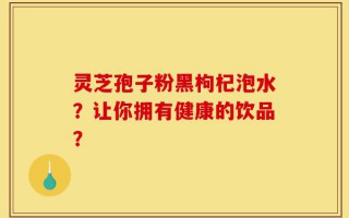 灵芝孢子粉黑枸杞泡水？让你拥有健康的饮品？