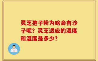 灵芝孢子粉为啥会有沙子呢？灵芝适应的湿度和湿度是多少？