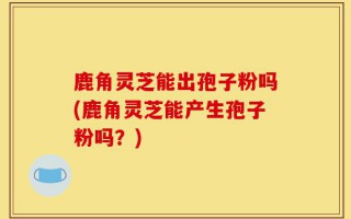 鹿角灵芝能出孢子粉吗(鹿角灵芝能产生孢子粉吗？)