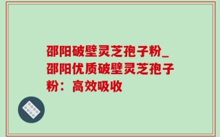 邵阳破壁灵芝孢子粉_邵阳优质破壁灵芝孢子粉：高效吸收