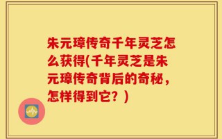 朱元璋传奇千年灵芝怎么获得(千年灵芝是朱元璋传奇背后的奇秘，怎样得到它？)