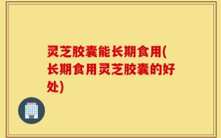 灵芝胶囊能长期食用(长期食用灵芝胶囊的好处)