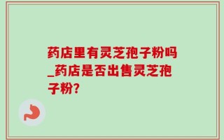 药店里有灵芝孢子粉吗_药店是否出售灵芝孢子粉？