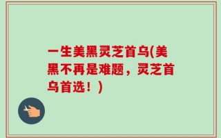一生美黑灵芝首乌(美黑不再是难题，灵芝首乌首选！)