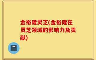 金裕隆灵芝(金裕隆在灵芝领域的影响力及贡献)