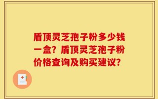 盾顶灵芝孢子粉多少钱一盒？盾顶灵芝孢子粉价格查询及购买建议？