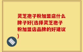 灵芝孢子粉加盟店什么牌子好(选择灵芝孢子粉加盟店品牌的好建议)