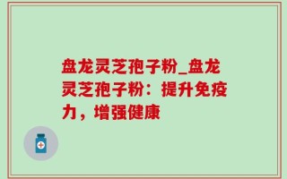 盘龙灵芝孢子粉_盘龙灵芝孢子粉：提升免疫力，增强健康