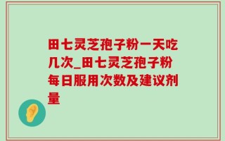 田七灵芝孢子粉一天吃几次_田七灵芝孢子粉每日服用次数及建议剂量
