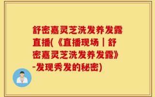 舒密嘉灵芝洗发养发露直播(《直播现场｜舒密嘉灵芝洗发养发露》-发现秀发的秘密)