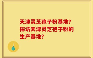 天津灵芝孢子粉基地？探访天津灵芝孢子粉的生产基地？
