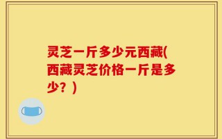 灵芝一斤多少元西藏(西藏灵芝价格一斤是多少？)