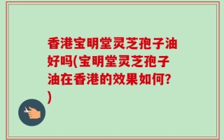 香港宝明堂灵芝孢子油好吗(宝明堂灵芝孢子油在香港的效果如何？)