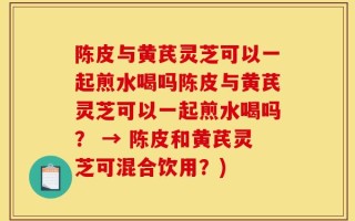 陈皮与黄芪灵芝可以一起煎水喝吗陈皮与黄芪灵芝可以一起煎水喝吗？ → 陈皮和黄芪灵芝可混合饮用？)
