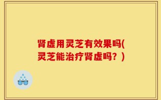 肾虚用灵芝有效果吗(灵芝能治疗肾虚吗？)