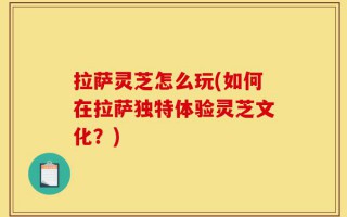 拉萨灵芝怎么玩(如何在拉萨独特体验灵芝文化？)