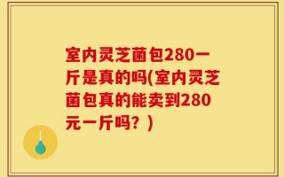 室内灵芝菌包280一斤是真的吗(室内灵芝菌包真的能卖到280元一斤吗？)