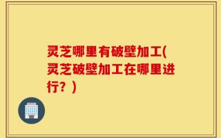 灵芝哪里有破壁加工(灵芝破壁加工在哪里进行？)